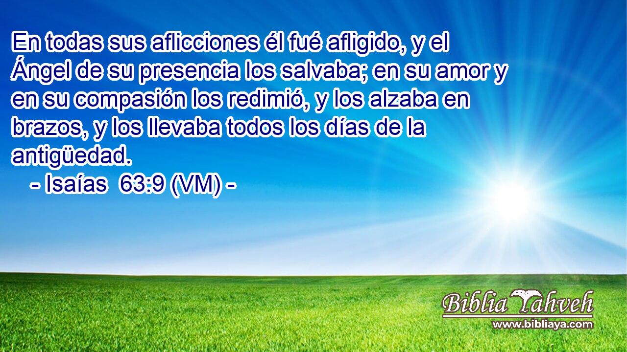  En todas sus aflicciones él fué afligido, y el Ángel de su presencia los salvaba; en su amor y en su compasión los redimió, y los alzaba en brazos, y los llevaba todos los días de la antigüedad. 