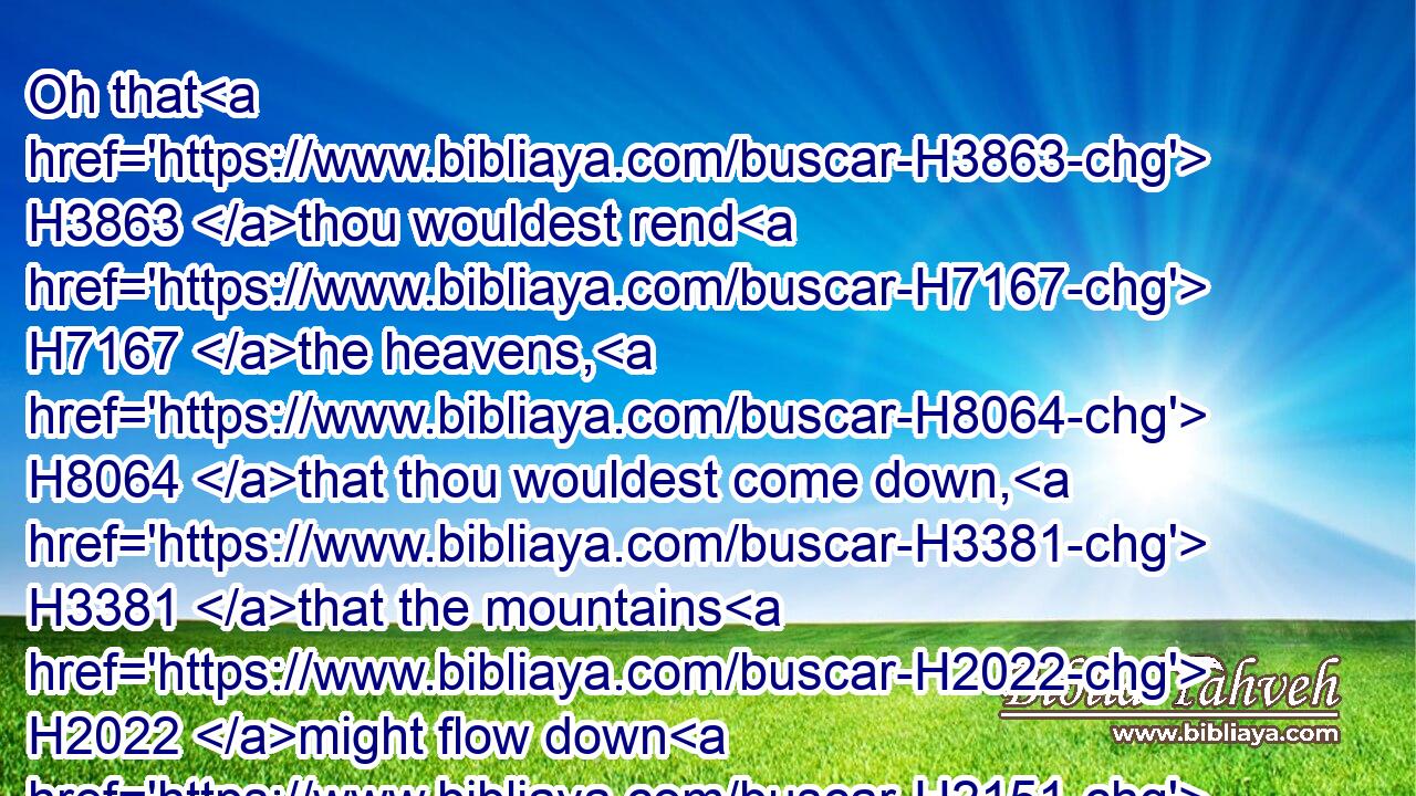 Oh that H3863 thou wouldest rend H7167 the heavens, H8064 that thou wouldest come down, H3381 that the mountains H2022 might flow down H2151 at thy presence, H4480 H6440