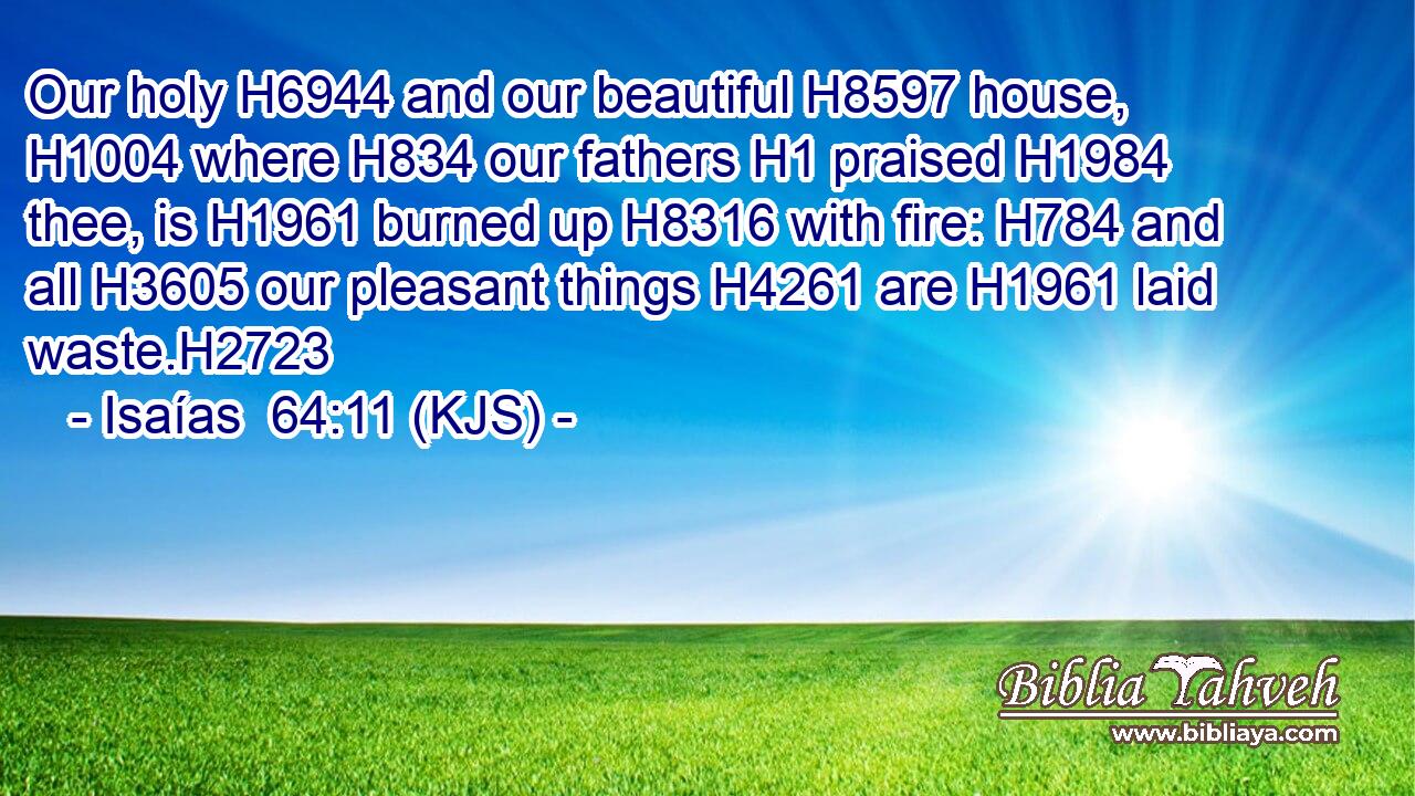 Our holy H6944 and our beautiful H8597 house, H1004 where H834 our fathers H1 praised H1984 thee, is H1961 burned up H8316 with fire: H784 and all H3605 our pleasant things H4261 are H1961 laid waste.H2723