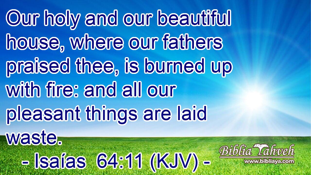 Our holy and our beautiful house, where our fathers praised thee, is burned up with fire: and all our pleasant things are laid waste.