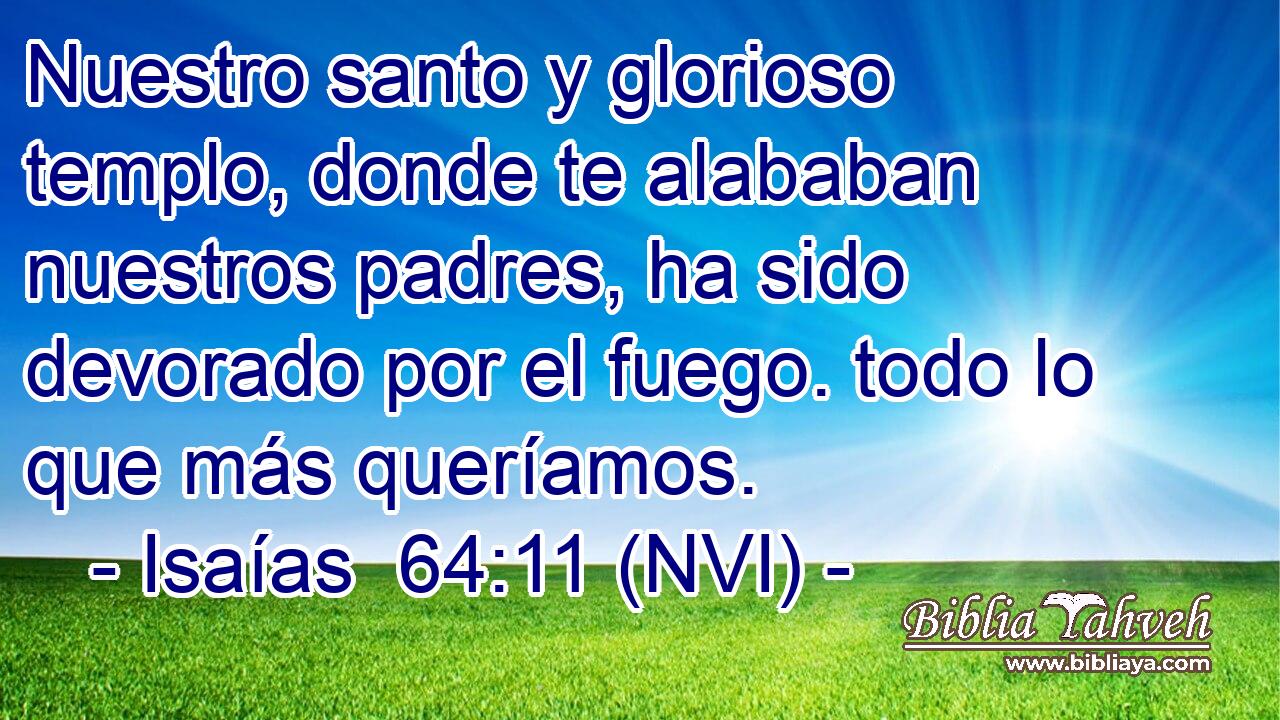  Nuestro santo y glorioso templo, donde te alababan nuestros padres, ha sido devorado por el fuego. todo lo que más queríamos. 