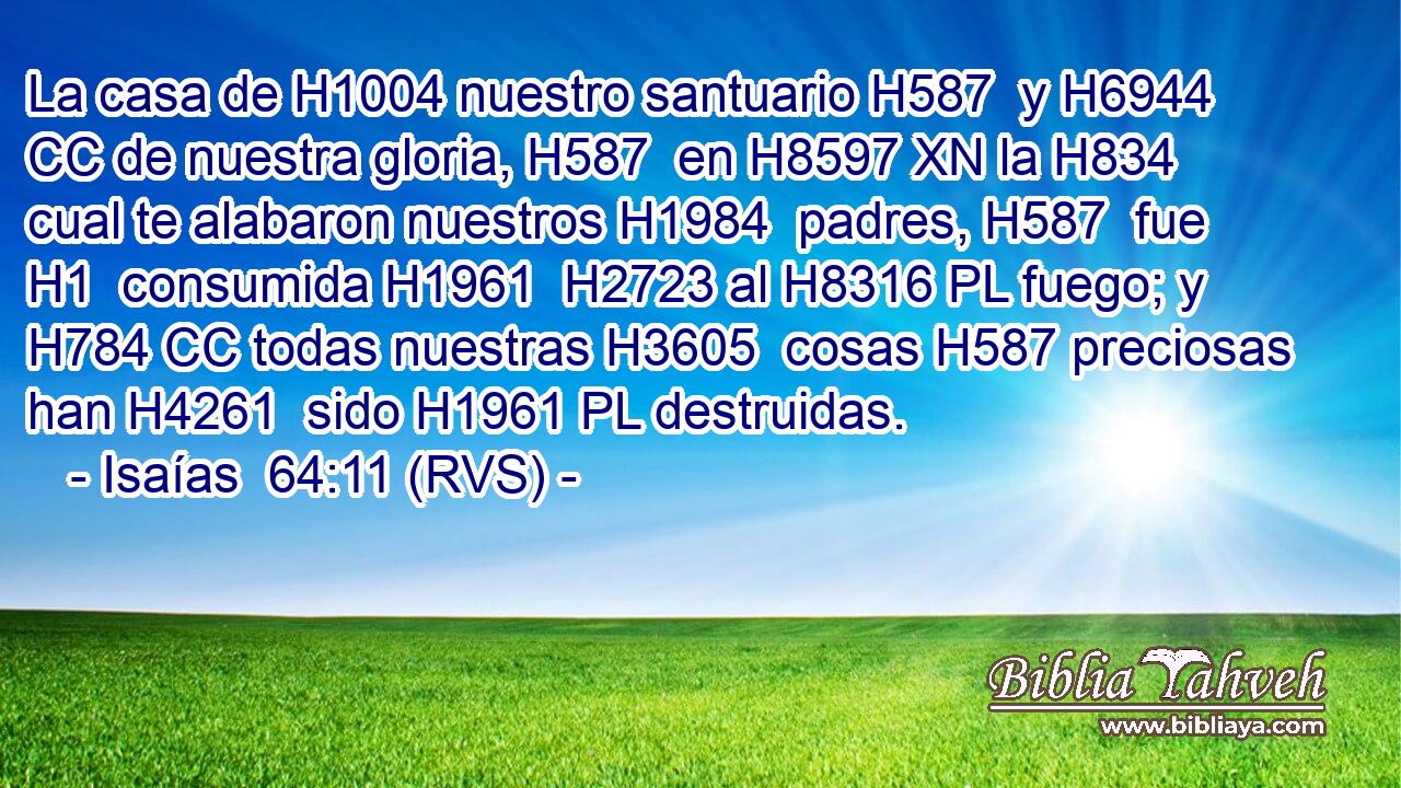 La casa de H1004 nuestro santuario H587  y H6944 CC de nuestra gloria, H587  en H8597 XN la H834 cual te alabaron nuestros H1984  padres, H587  fue H1  consumida H1961  H2723 al H8316 PL fuego; y H784 CC todas nuestras H3605  cosas H587 preciosas han H4261  sido H1961 PL destruidas. 
