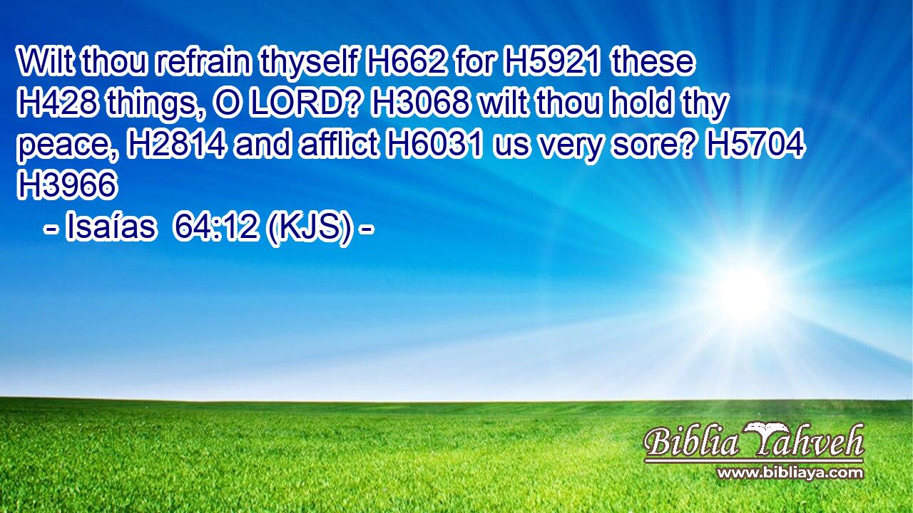Wilt thou refrain thyself H662 for H5921 these H428 things, O LORD? H3068 wilt thou hold thy peace, H2814 and afflict H6031 us very sore? H5704 H3966