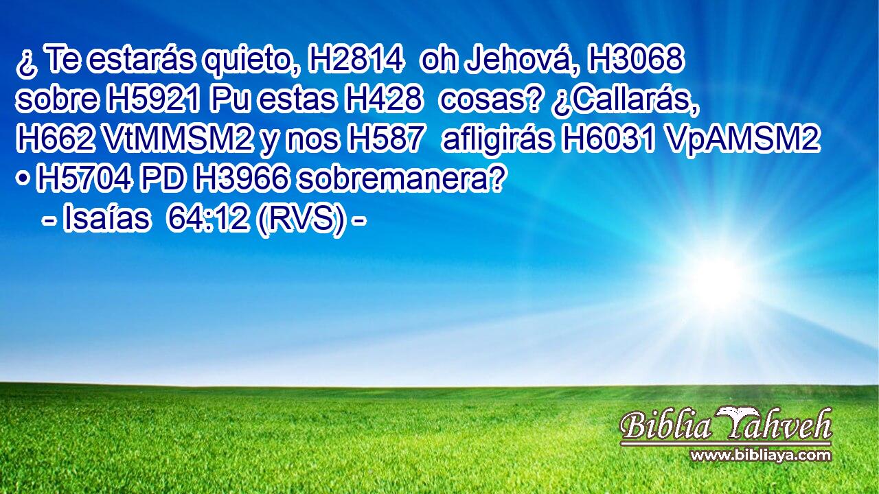 ¿ Te estarás quieto, H2814  oh Jehová, H3068  sobre H5921 Pu estas H428  cosas? ¿Callarás, H662 VtMMSM2 y nos H587  afligirás H6031 VpAMSM2 • H5704 PD H3966 sobremanera? 