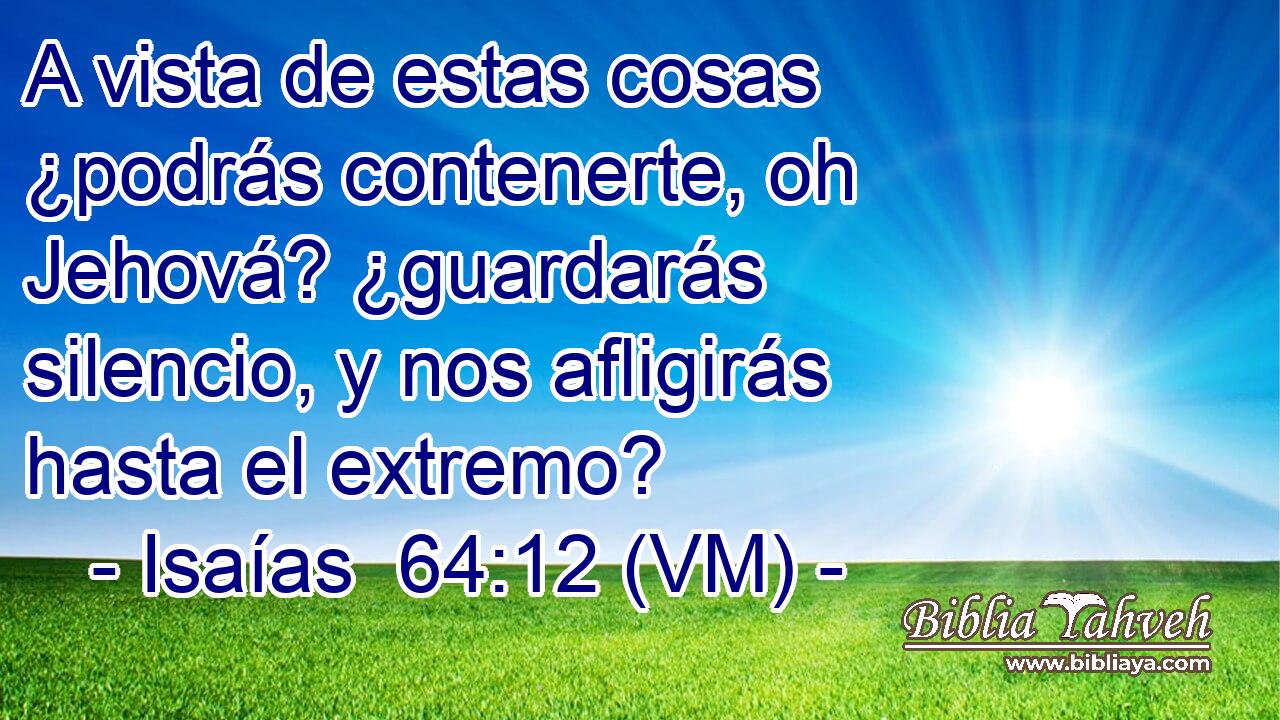  A vista de estas cosas ¿podrás contenerte, oh Jehová? ¿guardarás silencio, y nos afligirás hasta el extremo? 