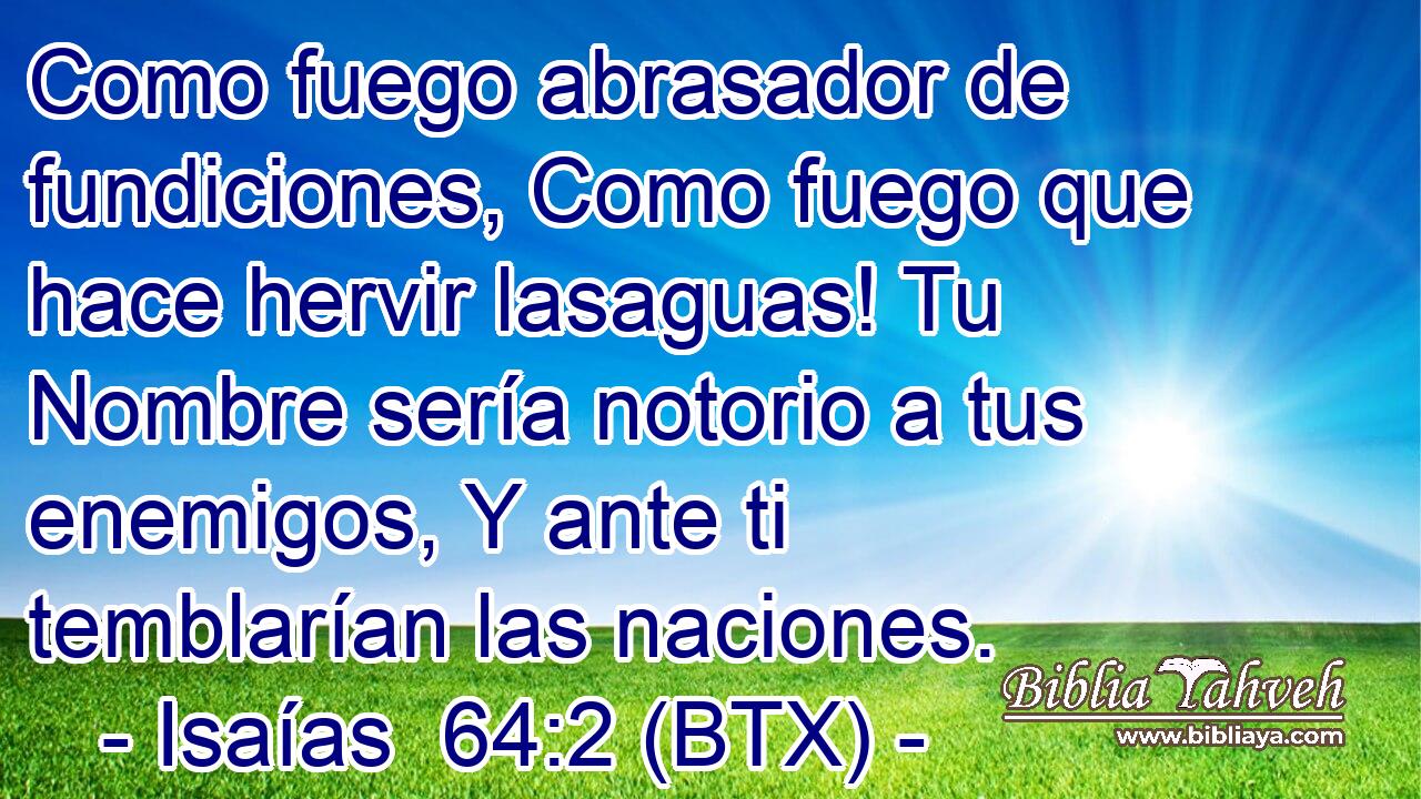 Como fuego abrasador de fundiciones, Como fuego que hace hervir lasaguas! Tu Nombre sería notorio a tus enemigos, Y ante ti temblarían las naciones.
