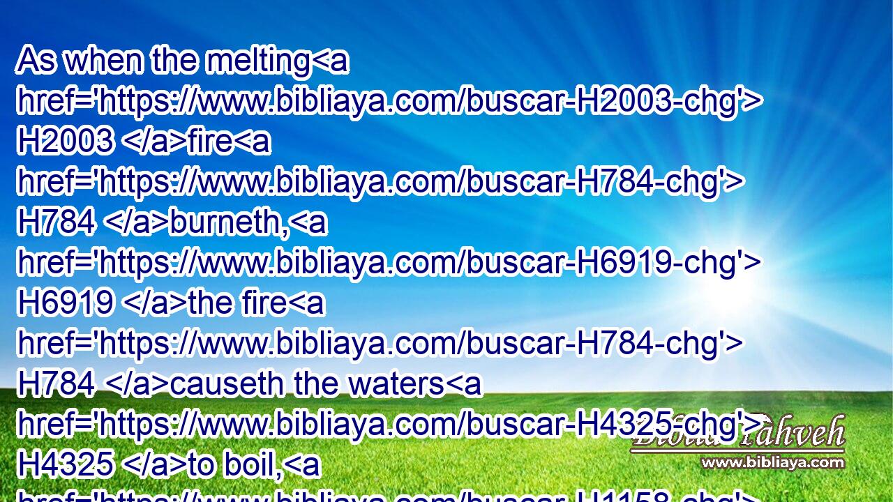 As when the melting H2003 fire H784 burneth, H6919 the fire H784 causeth the waters H4325 to boil, H1158 to make thy name H8034 known H3045 to thine adversaries, H6862 that the nations H1471 may tremble H7264 at thy presence! H4480 H6440