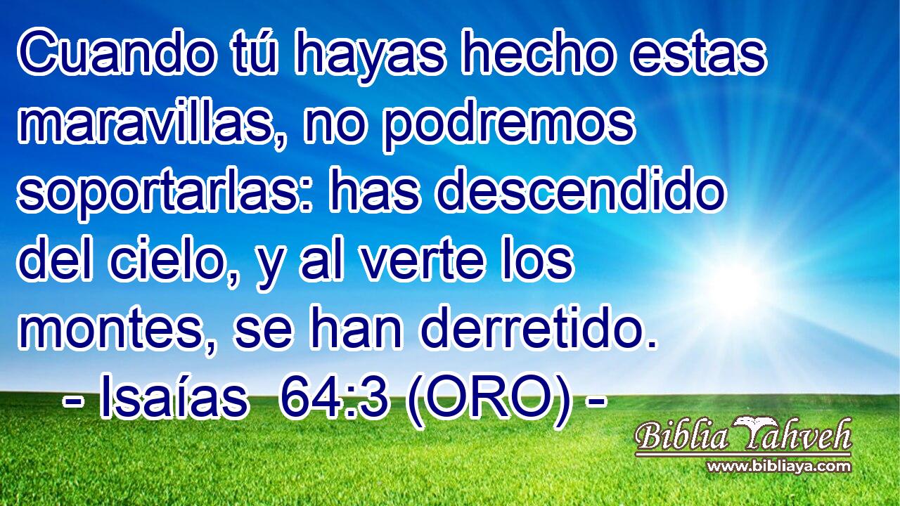  Cuando tú hayas hecho estas maravillas, no podremos soportarlas: has descendido del cielo, y al verte los montes, se han derretido. 