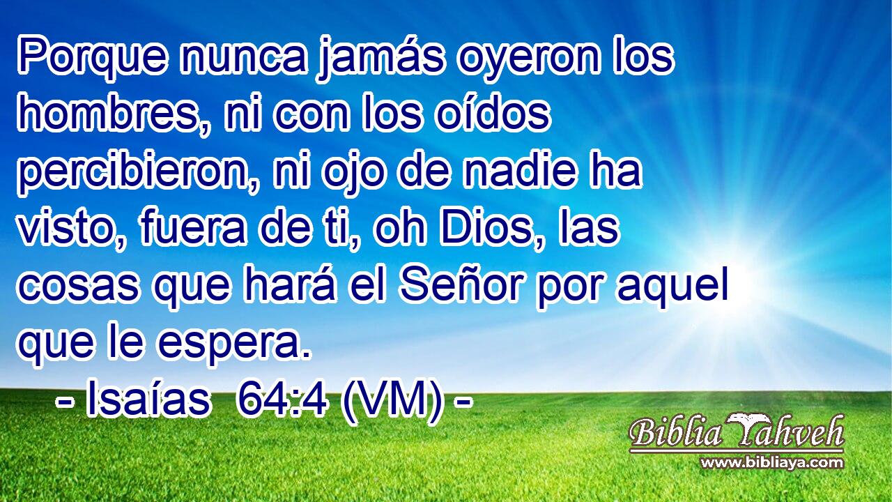  Porque nunca jamás oyeron los hombres, ni con los oídos percibieron, ni ojo de nadie ha visto, fuera de ti, oh Dios, las cosas que hará el Señor por aquel que le espera. 