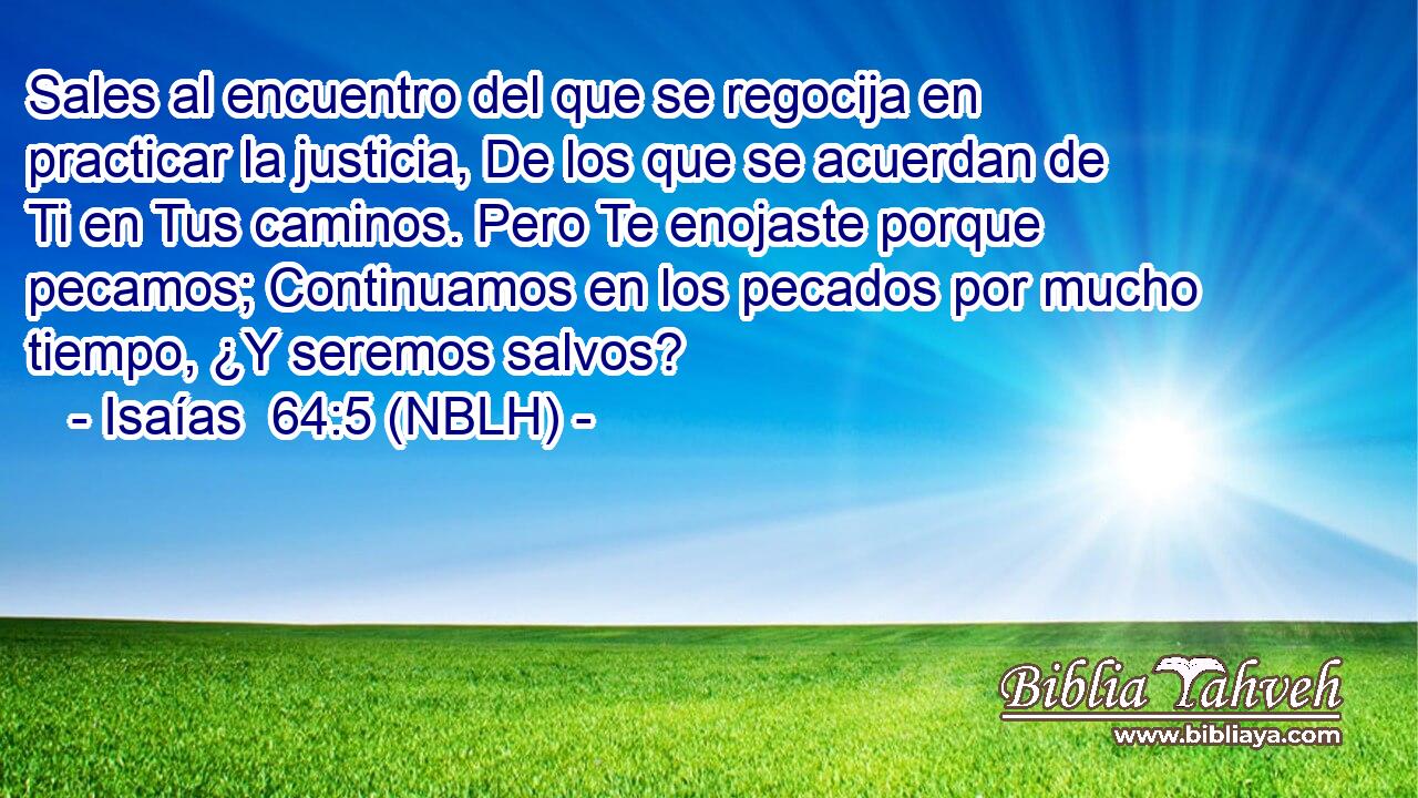  Sales al encuentro del que se regocija en practicar la justicia, De los que se acuerdan de Ti en Tus caminos. Pero Te enojaste porque pecamos; Continuamos en los pecados por mucho tiempo, ¿Y seremos salvos? 