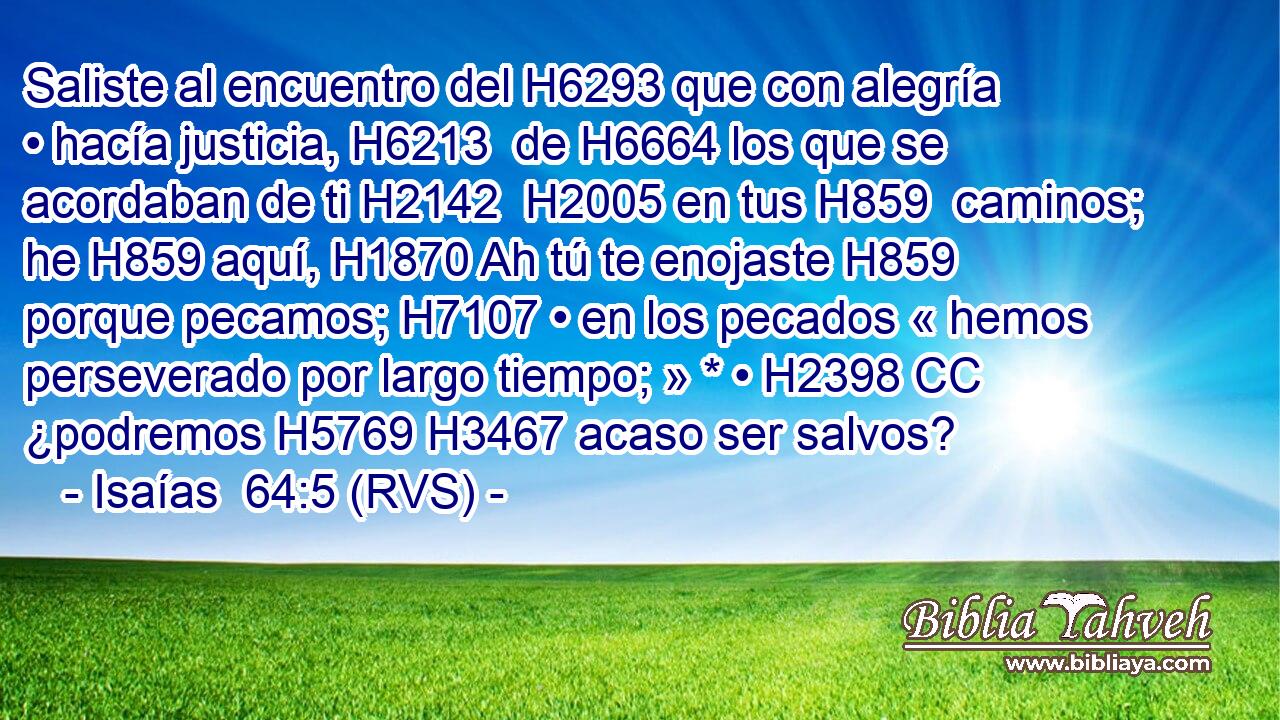 Saliste al encuentro del H6293 que con alegría • hacía justicia, H6213  de H6664 los que se acordaban de ti H2142  H2005 en tus H859  caminos; he H859 aquí, H1870 Ah tú te enojaste H859  porque pecamos; H7107 • en los pecados « hemos perseverado por largo tiempo; » * • H2398 CC ¿podremos H5769 H3467 acaso ser salvos? 