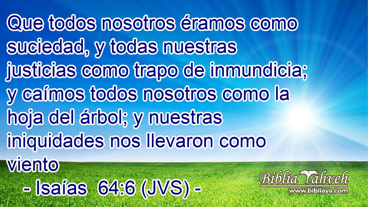Que todos nosotros éramos como suciedad, y todas nuestras justicias como trapo de inmundicia; y caímos todos nosotros como la hoja del árbol; y nuestras iniquidades nos llevaron como viento