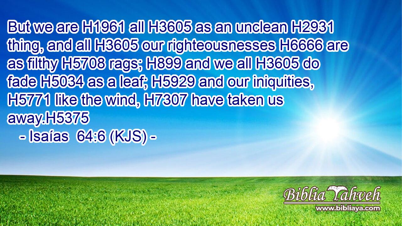But we are H1961 all H3605 as an unclean H2931 thing, and all H3605 our righteousnesses H6666 are as filthy H5708 rags; H899 and we all H3605 do fade H5034 as a leaf; H5929 and our iniquities, H5771 like the wind, H7307 have taken us away.H5375