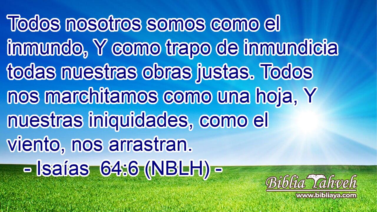  Todos nosotros somos como el inmundo, Y como trapo de inmundicia todas nuestras obras justas. Todos nos marchitamos como una hoja, Y nuestras iniquidades, como el viento, nos arrastran. 