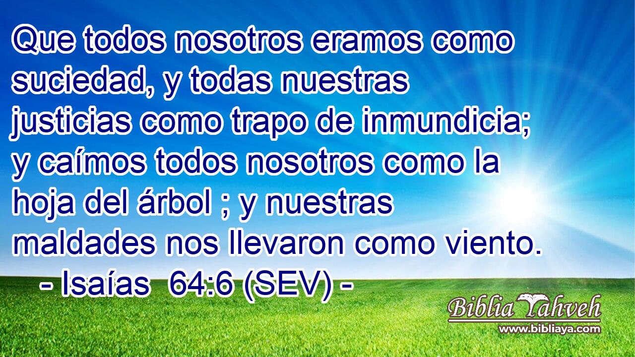 Que todos nosotros eramos como suciedad, y todas nuestras justicias como trapo de inmundicia; y caímos todos nosotros como la hoja del árbol ; y nuestras maldades nos llevaron como viento.