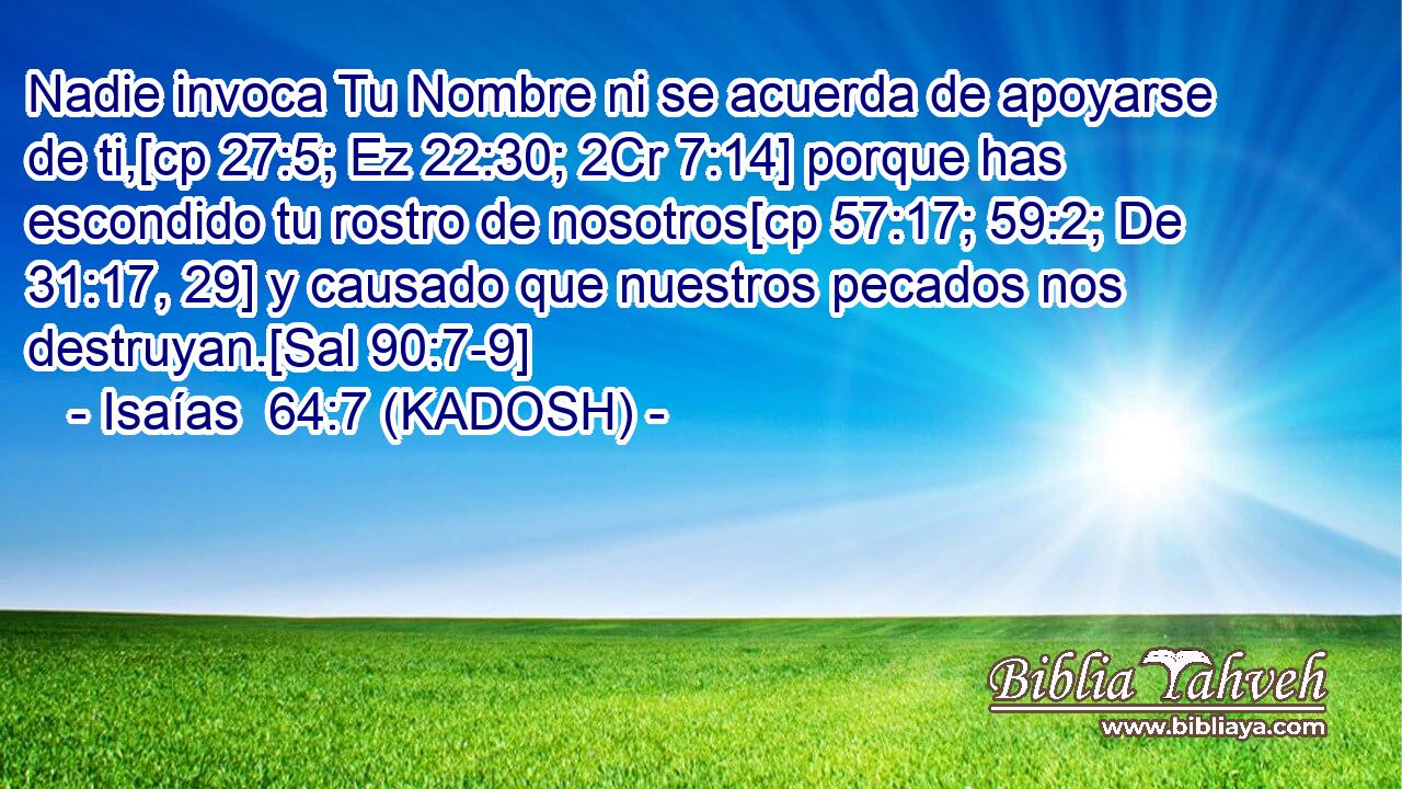  Nadie invoca Tu Nombre ni se acuerda de apoyarse de ti,[cp 27:5; Ez 22:30; 2Cr 7:14] porque has escondido tu rostro de nosotros[cp 57:17; 59:2; De 31:17, 29] y causado que nuestros pecados nos destruyan.[Sal 90:7-9] 
