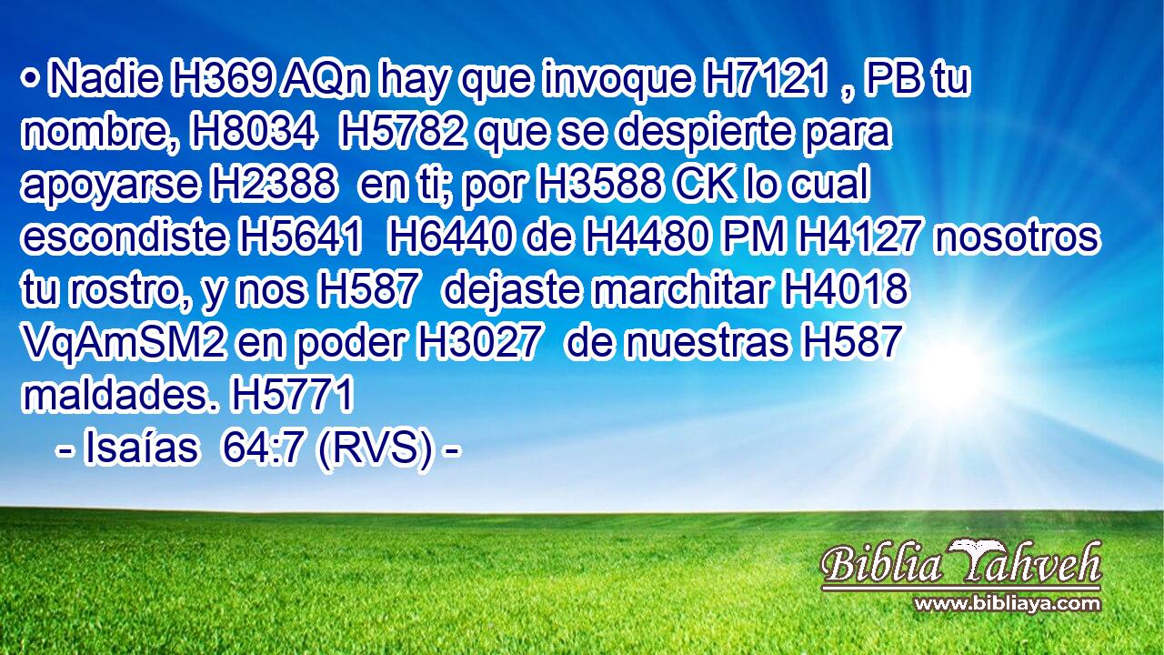 • Nadie H369 AQn hay que invoque H7121 , PB tu nombre, H8034  H5782 que se despierte para apoyarse H2388  en ti; por H3588 CK lo cual escondiste H5641  H6440 de H4480 PM H4127 nosotros tu rostro, y nos H587  dejaste marchitar H4018 VqAmSM2 en poder H3027  de nuestras H587  maldades. H5771  