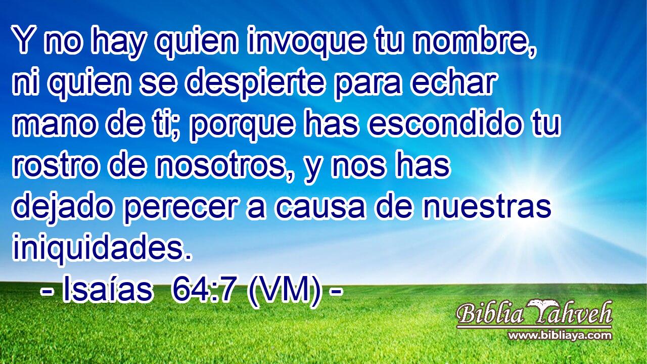  Y no hay quien invoque tu nombre, ni quien se despierte para echar mano de ti; porque has escondido tu rostro de nosotros, y nos has dejado perecer a causa de nuestras iniquidades. 