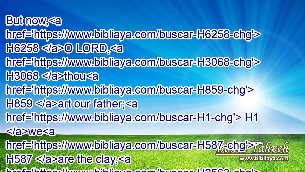 But now, H6258 O LORD, H3068 thou H859 art our father; H1 we H587 are the clay, H2563 and thou H859 our potter; H3335 and we all H3605 are the work H4639 of thy hand.H3027
