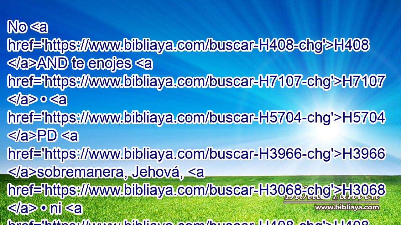 No H408 AND te enojes H7107  • H5704 PD H3966 sobremanera, Jehová, H3068  • ni H408 AND tengas • perpetua H5703  memoria H2142  de la iniquidad; H5771  H2005 he aquí, mira H5027  ahora, H4994 AM pueblo H5971  tuyo somos todos H3605  nosotros. H587  