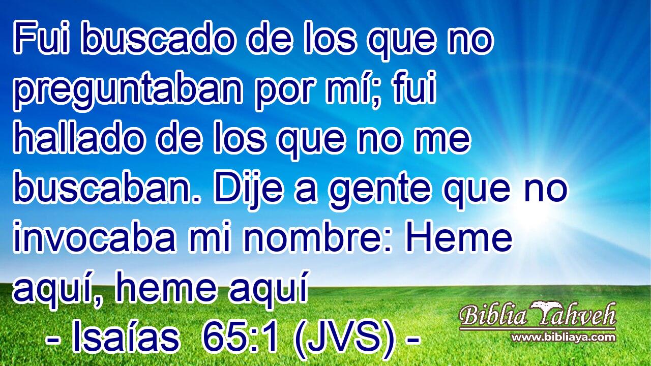 Fui buscado de los que no preguntaban por mí; fui hallado de los que no me buscaban. Dije a gente que no invocaba mi nombre: Heme aquí, heme aquí
