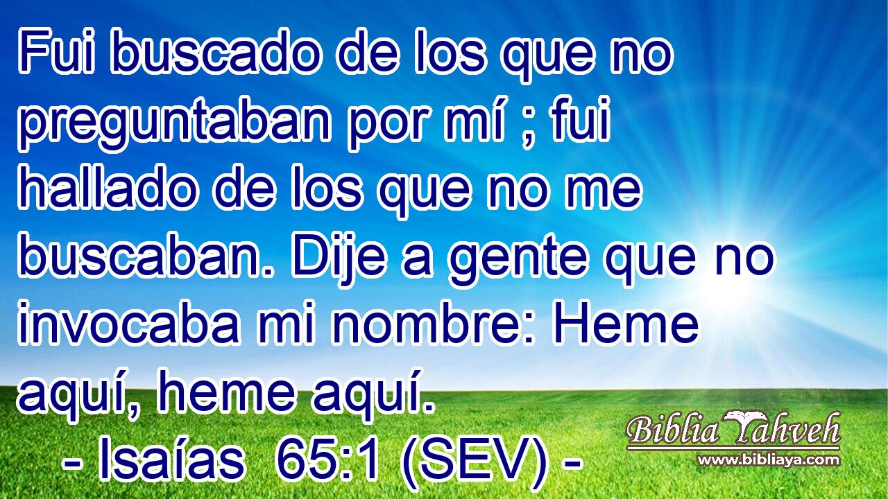 Fui buscado de los que no preguntaban por mí ; fui hallado de los que no me buscaban. Dije a gente que no invocaba mi nombre: Heme aquí, heme aquí.