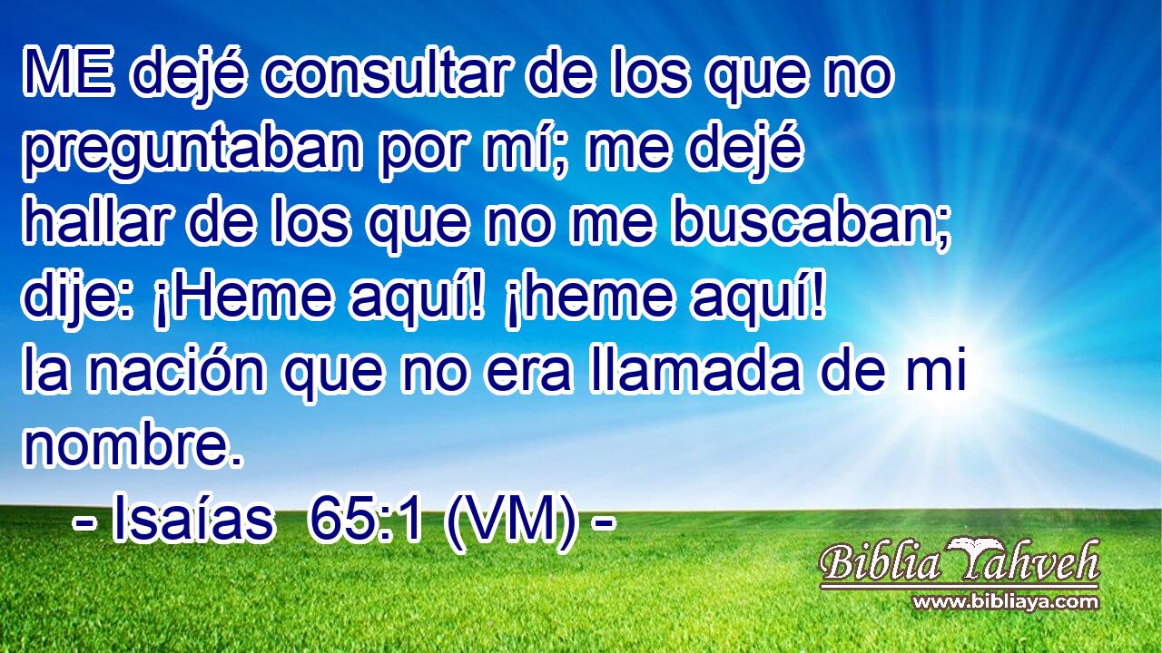  ME dejé consultar de los que no preguntaban por mí; me dejé hallar de los que no me buscaban; dije: ¡Heme aquí! ¡heme aquí! la nación que no era llamada de mi nombre. 