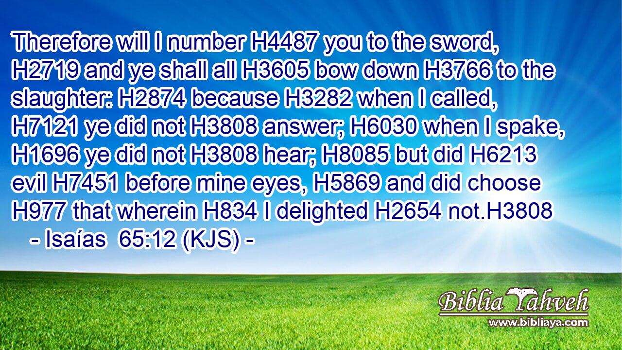 Therefore will I number H4487 you to the sword, H2719 and ye shall all H3605 bow down H3766 to the slaughter: H2874 because H3282 when I called, H7121 ye did not H3808 answer; H6030 when I spake, H1696 ye did not H3808 hear; H8085 but did H6213 evil H7451 before mine eyes, H5869 and did choose H977 that wherein H834 I delighted H2654 not.H3808