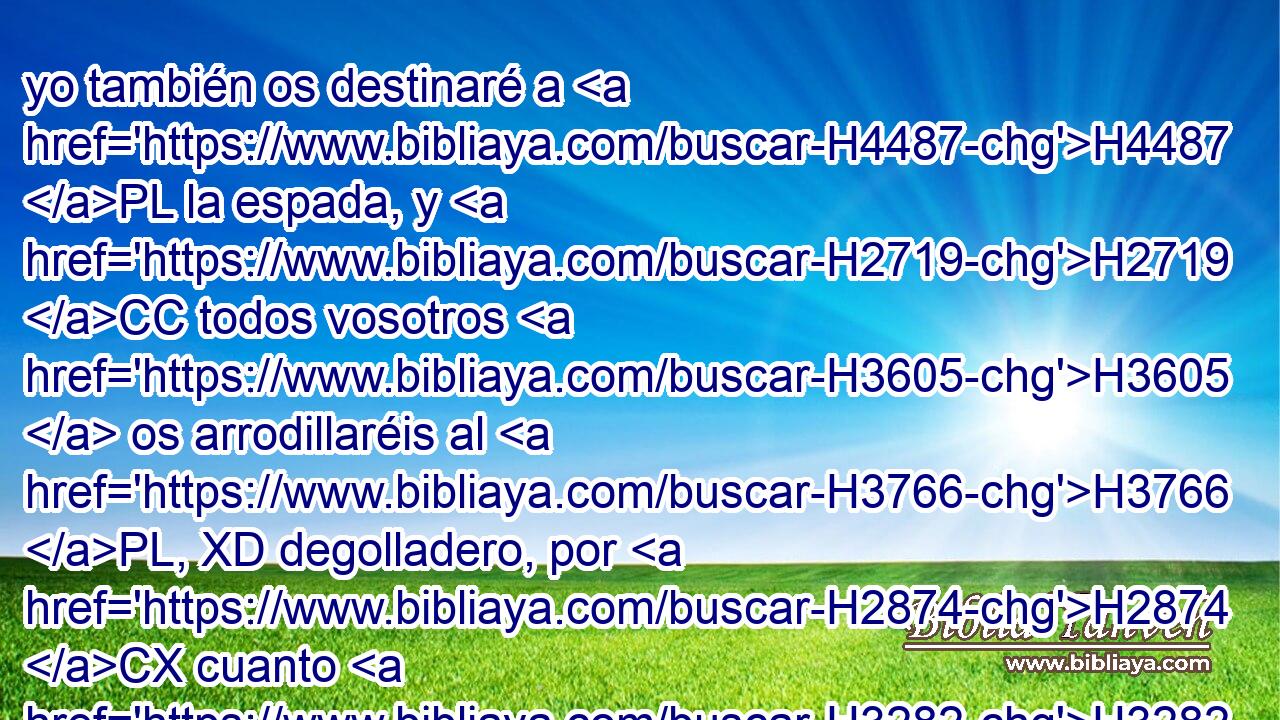 yo también os destinaré a H4487 PL la espada, y H2719 CC todos vosotros H3605  os arrodillaréis al H3766 PL, XD degolladero, por H2874 CX cuanto H3282 llamé, y H7121 CC no respondisteis; H3808  H2654 hablé, H6030  y H1696 CC no oísteis, H3808  sino H8085 Cc que hicisteis lo H6213 XD malo delante H7451 PB de mis ojos, y H5869 CC escogisteis • H977 PB lo que me H834 desagrada. 