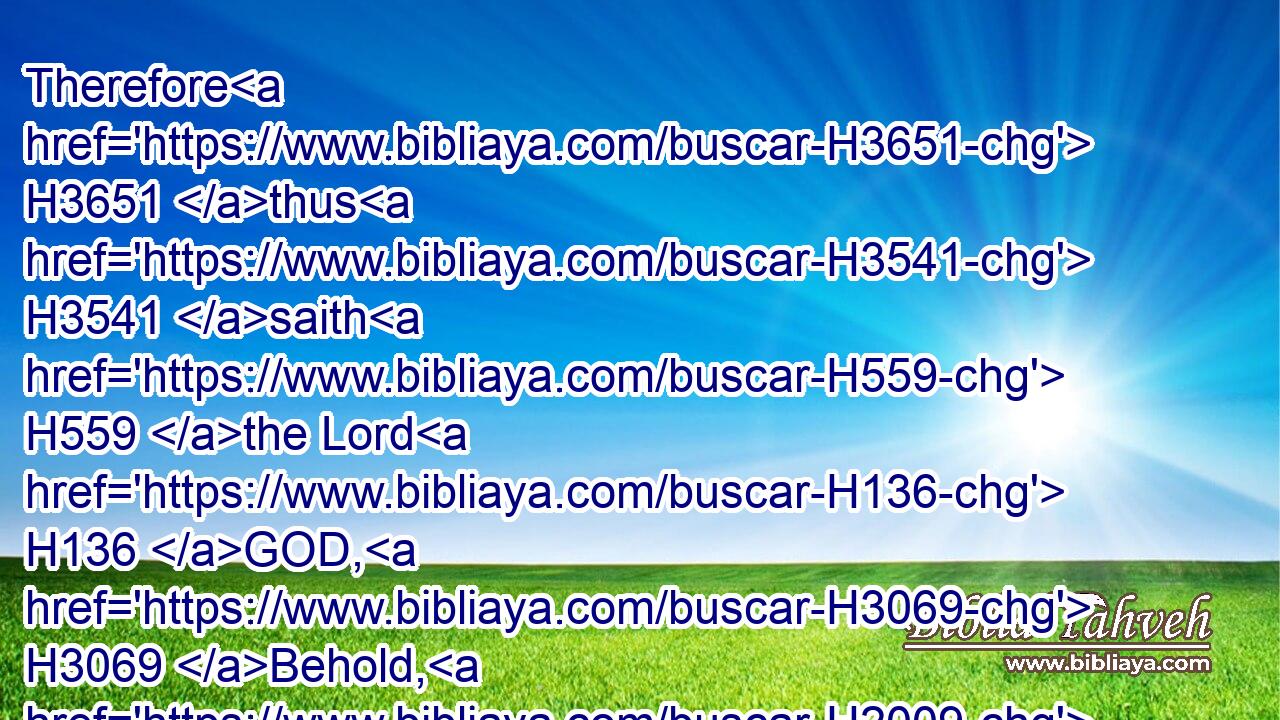 Therefore H3651 thus H3541 saith H559 the Lord H136 GOD, H3069 Behold, H2009 my servants H5650 shall eat, H398 but ye H859 shall be hungry: H7456 behold, H2009 my servants H5650 shall drink, H8354 but ye H859 shall be thirsty: H6770 behold, H2009 my servants H5650 shall rejoice, H8055 but ye H859 shall be ashamed:H954