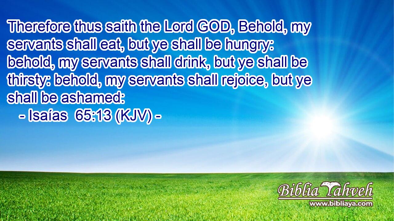 Therefore thus saith the Lord GOD, Behold, my servants shall eat, but ye shall be hungry: behold, my servants shall drink, but ye shall be thirsty: behold, my servants shall rejoice, but ye shall be ashamed: