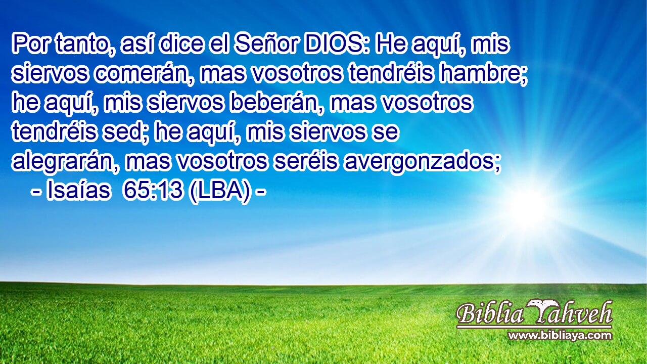 Por tanto, así dice el Señor DIOS: He aquí, mis siervos comerán, mas vosotros tendréis hambre; he aquí, mis siervos beberán, mas vosotros tendréis sed; he aquí, mis siervos se alegrarán, mas vosotros seréis avergonzados;