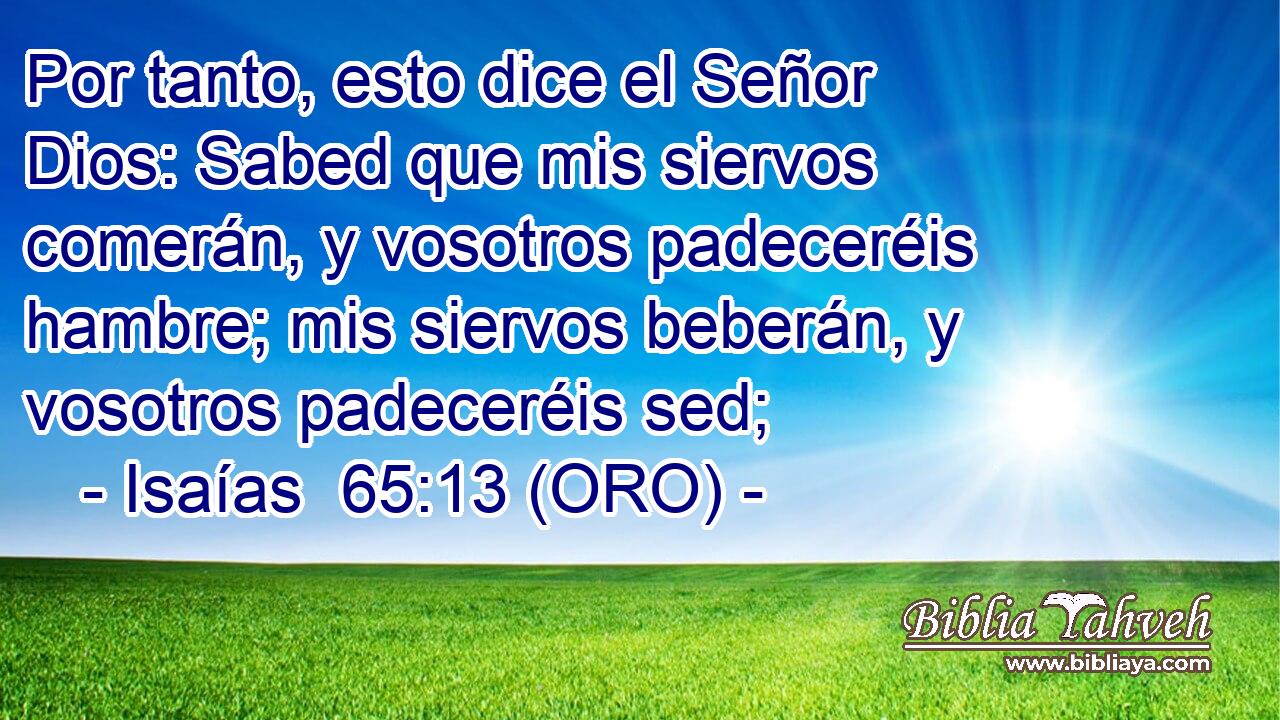  Por tanto, esto dice el Señor Dios: Sabed que mis siervos comerán, y vosotros padeceréis hambre; mis siervos beberán, y vosotros padeceréis sed; 