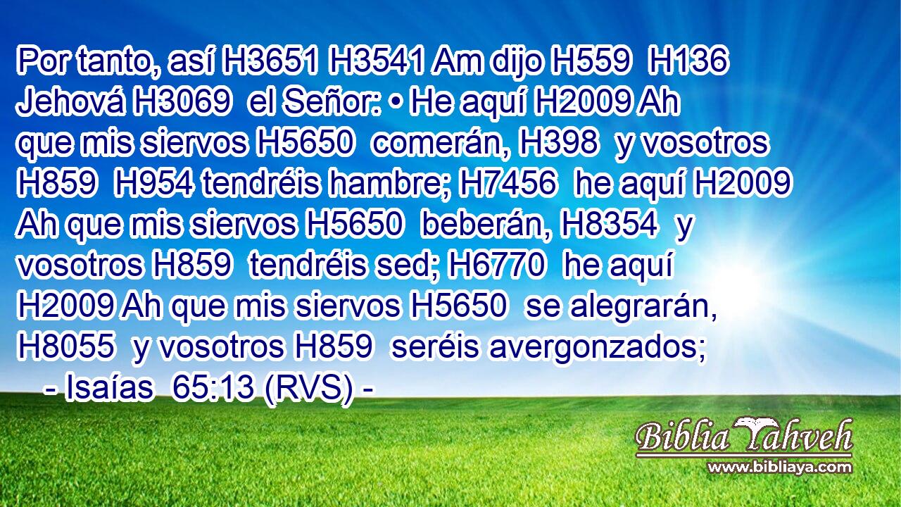 Por tanto, así H3651 H3541 Am dijo H559  H136 Jehová H3069  el Señor: • He aquí H2009 Ah que mis siervos H5650  comerán, H398  y vosotros H859  H954 tendréis hambre; H7456  he aquí H2009 Ah que mis siervos H5650  beberán, H8354  y vosotros H859  tendréis sed; H6770  he aquí H2009 Ah que mis siervos H5650  se alegrarán, H8055  y vosotros H859  seréis avergonzados; 