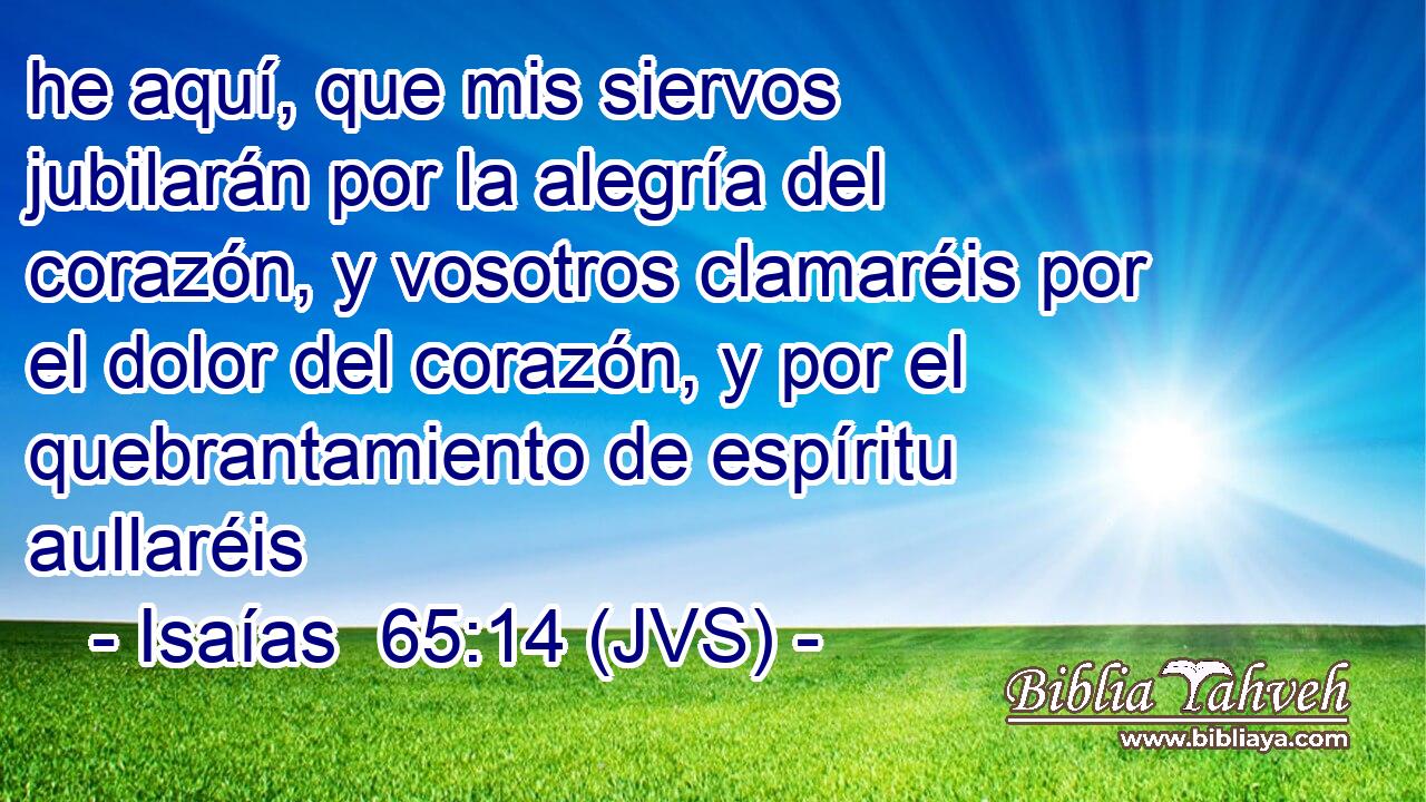he aquí, que mis siervos jubilarán por la alegría del corazón, y vosotros clamaréis por el dolor del corazón, y por el quebrantamiento de espíritu aullaréis