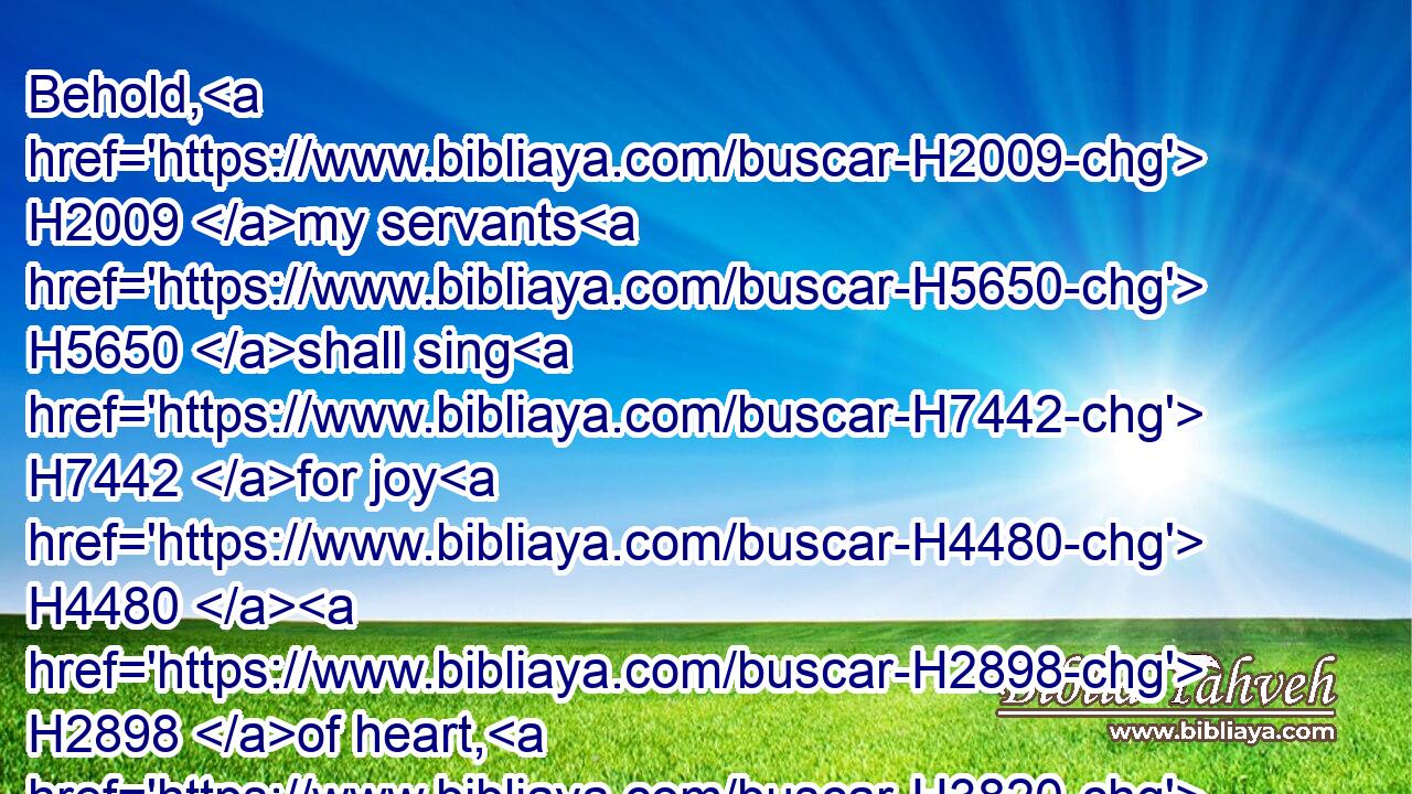 Behold, H2009 my servants H5650 shall sing H7442 for joy H4480  H2898 of heart, H3820 but ye H859 shall cry H6817 for sorrow H4480  H3511 of heart, H3820 and shall howl H3213 for vexation H4480  H7667 of spirit.H7307