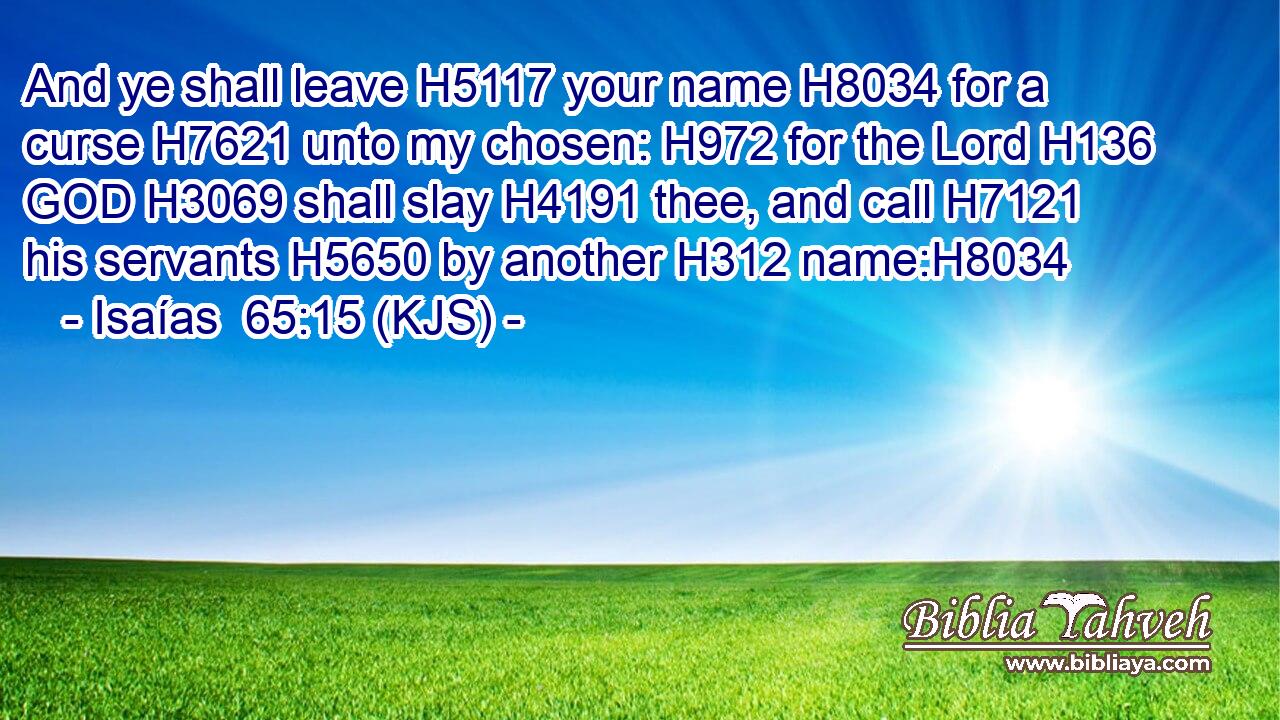 And ye shall leave H5117 your name H8034 for a curse H7621 unto my chosen: H972 for the Lord H136 GOD H3069 shall slay H4191 thee, and call H7121 his servants H5650 by another H312 name:H8034