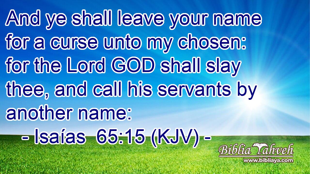 And ye shall leave your name for a curse unto my chosen: for the Lord GOD shall slay thee, and call his servants by another name: