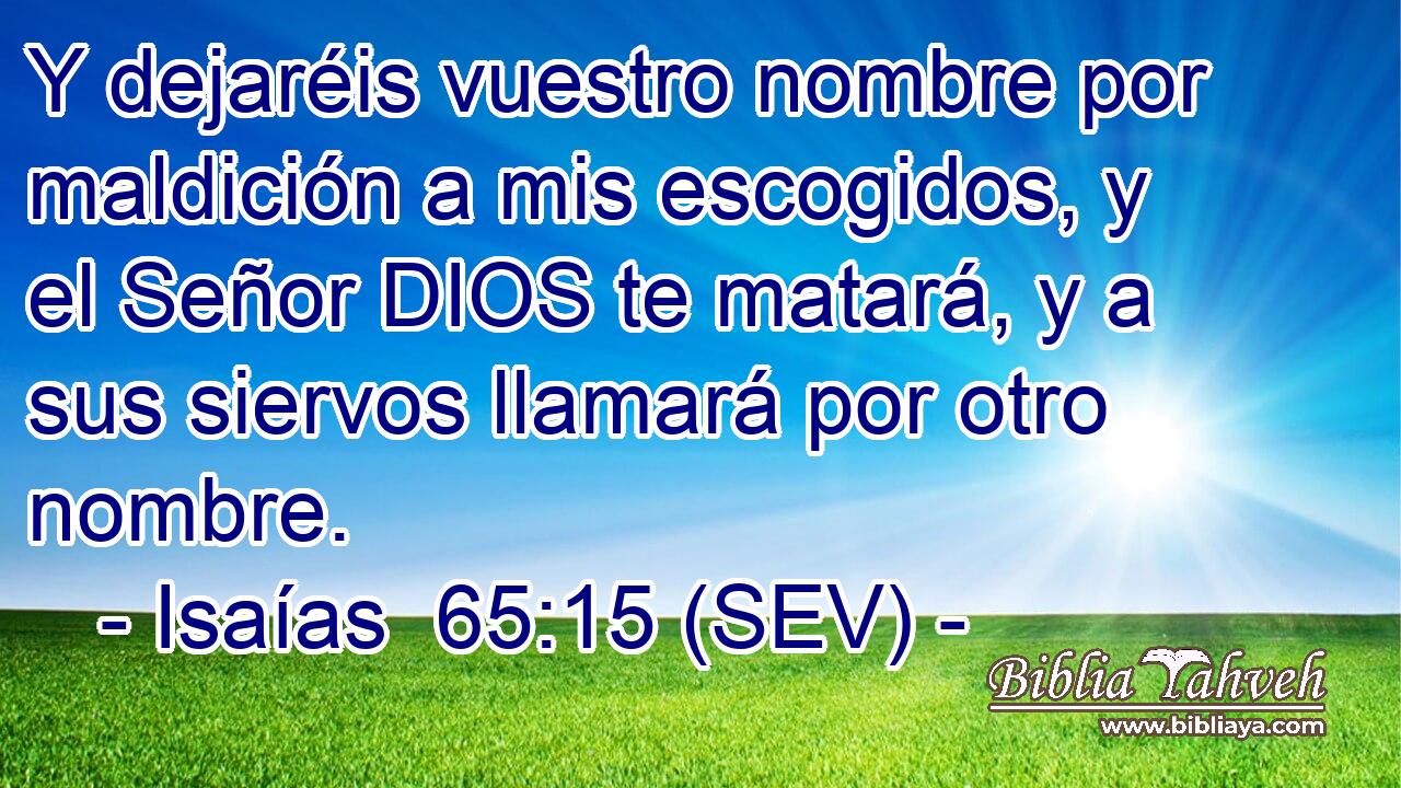 Y dejaréis vuestro nombre por maldición a mis escogidos, y el Señor DIOS te matará, y a sus siervos llamará por otro nombre.