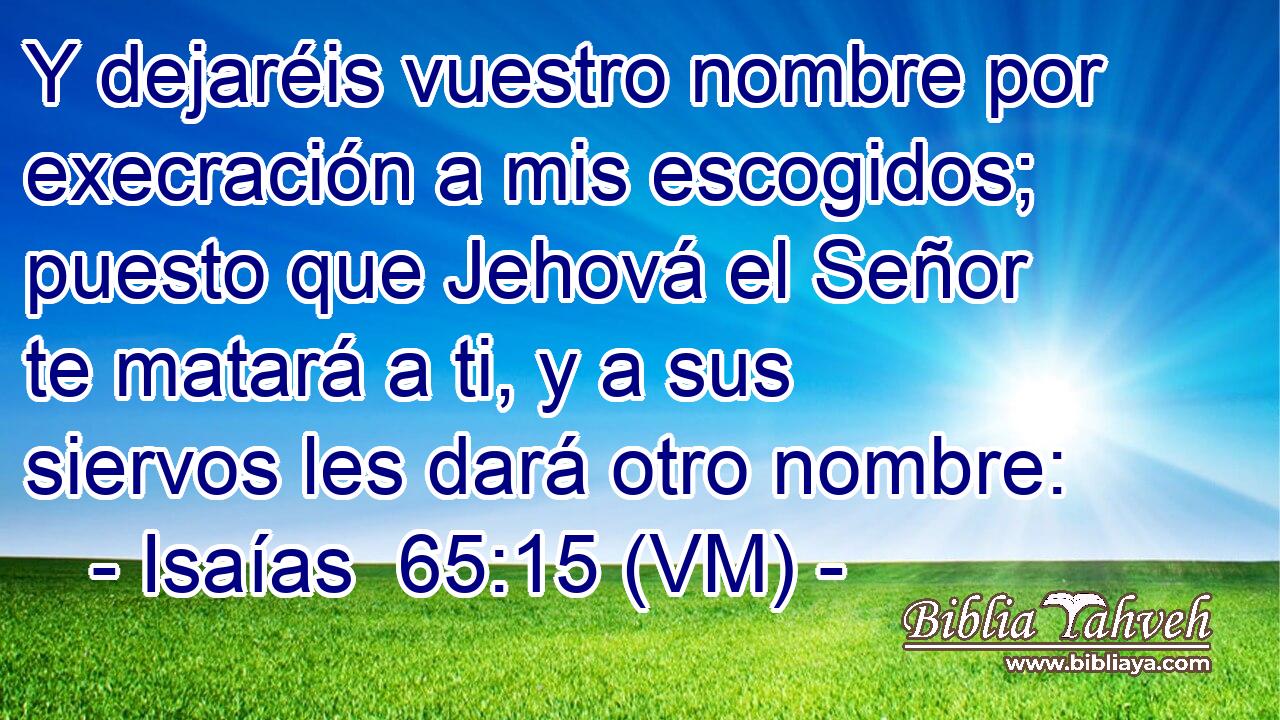  Y dejaréis vuestro nombre por execración a mis escogidos; puesto que Jehová el Señor te matará a ti, y a sus siervos les dará otro nombre: 