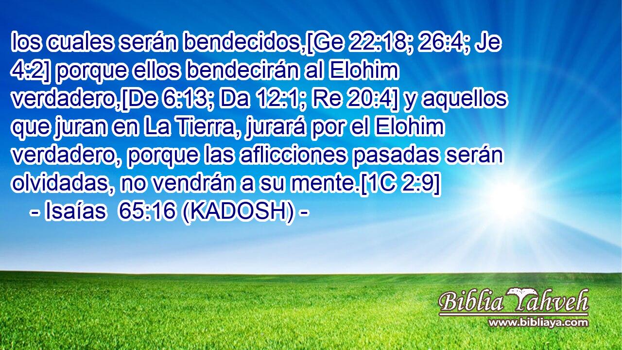  los cuales serán bendecidos,[Ge 22:18; 26:4; Je 4:2] porque ellos bendecirán al Elohim verdadero,[De 6:13; Da 12:1; Re 20:4] y aquellos que juran en La Tierra, jurará por el Elohim verdadero, porque las aflicciones pasadas serán olvidadas, no vendrán a su mente.[1C 2:9] 