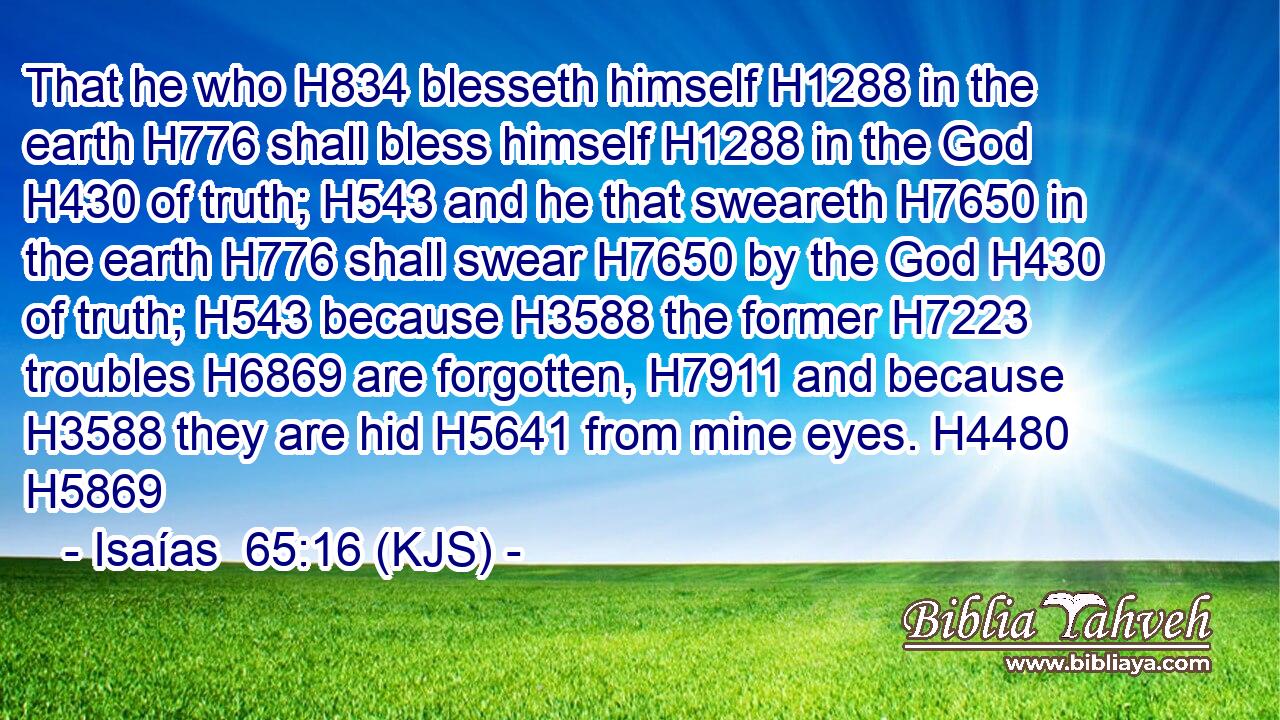 That he who H834 blesseth himself H1288 in the earth H776 shall bless himself H1288 in the God H430 of truth; H543 and he that sweareth H7650 in the earth H776 shall swear H7650 by the God H430 of truth; H543 because H3588 the former H7223 troubles H6869 are forgotten, H7911 and because H3588 they are hid H5641 from mine eyes. H4480 H5869