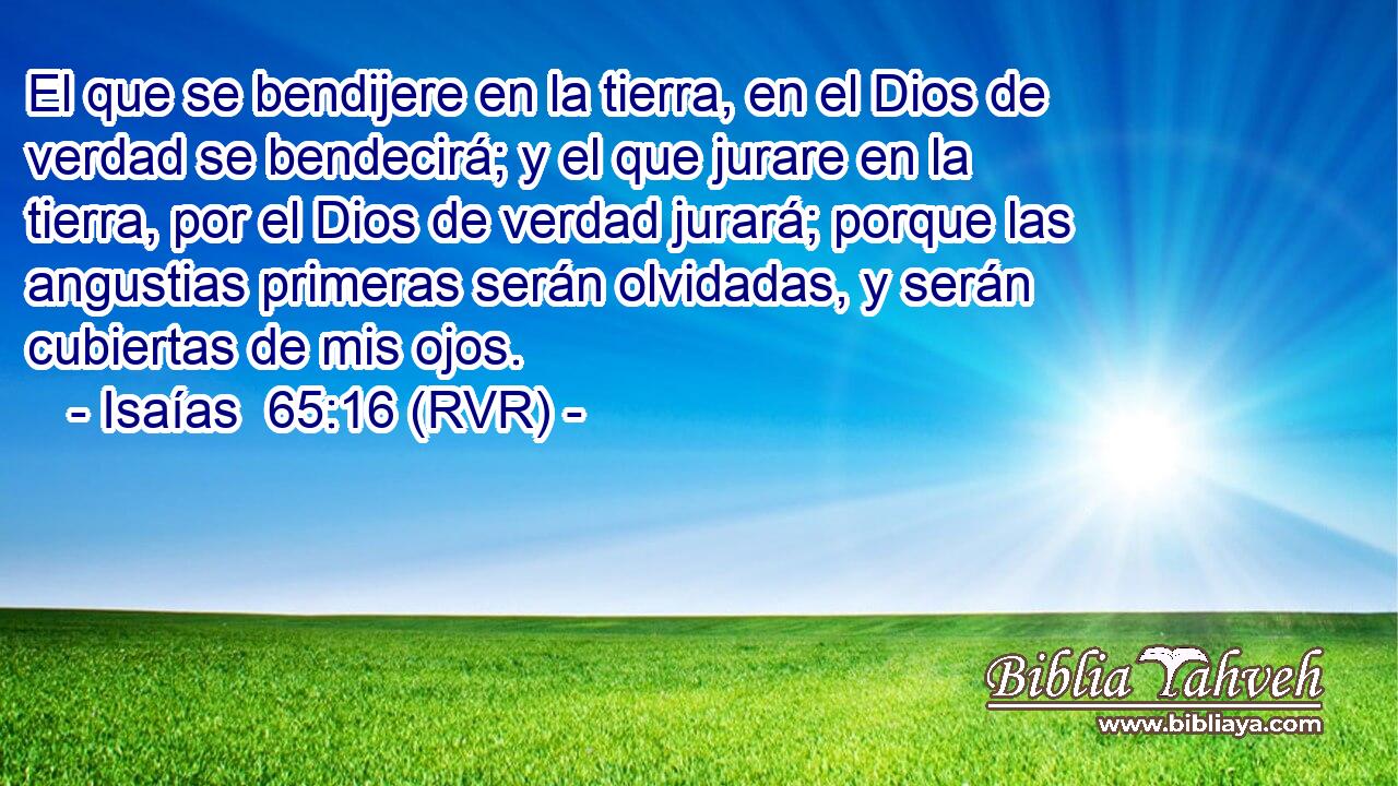El que se bendijere en la tierra, en el Dios de verdad se bendecirá; y el que jurare en la tierra, por el Dios de verdad jurará; porque las angustias primeras serán olvidadas, y serán cubiertas de mis ojos.