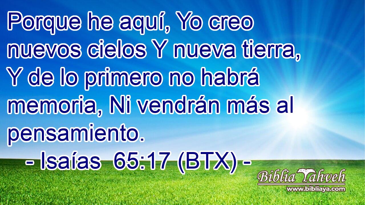 Porque he aquí, Yo creo nuevos cielos Y nueva tierra, Y de lo primero no habrá memoria, Ni vendrán más al pensamiento.