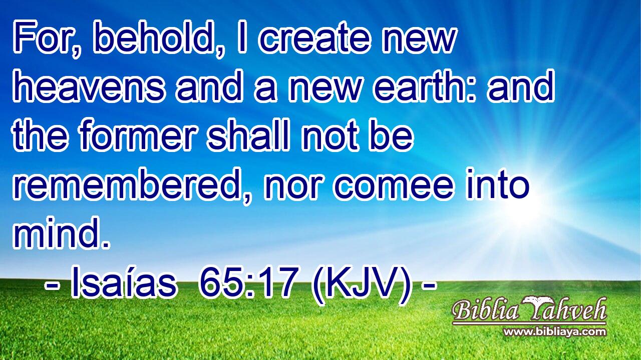 For, behold, I create new heavens and a new earth: and the former shall not be remembered, nor comee into mind.