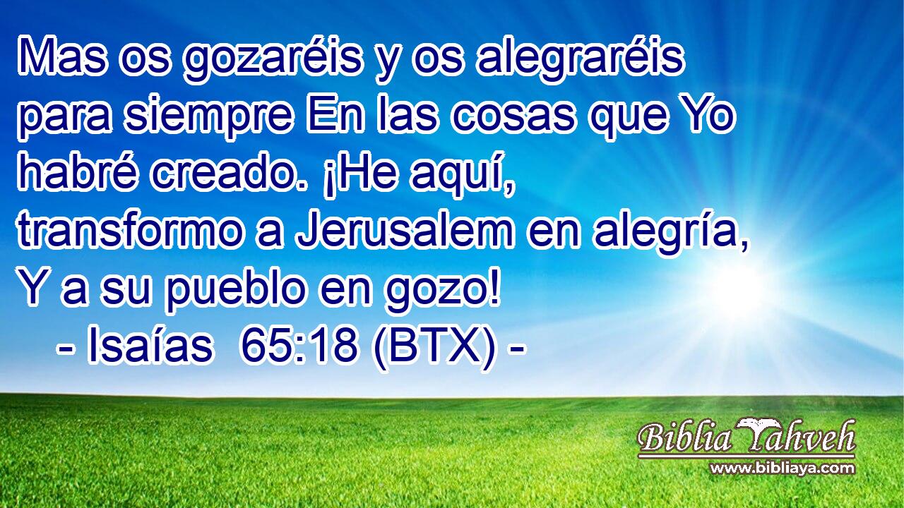 Mas os gozaréis y os alegraréis para siempre En las cosas que Yo habré creado. ¡He aquí, transformo a Jerusalem en alegría, Y a su pueblo en gozo!
