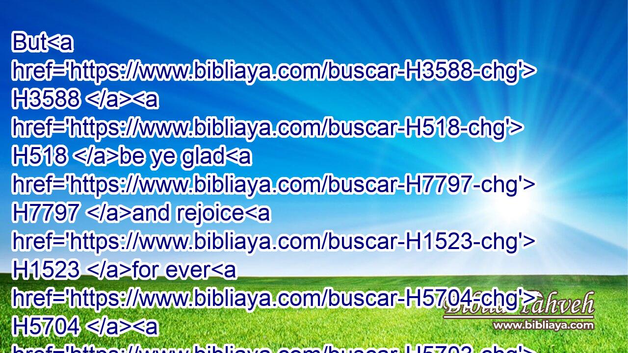 But H3588  H518 be ye glad H7797 and rejoice H1523 for ever H5704  H5703 in that which H834 I H589 create: H1254 for, H3588 behold, H2009 I create H1254 (H853) Jerusalem H3389 a rejoicing, H1525 and her people H5971 a joy.H4885