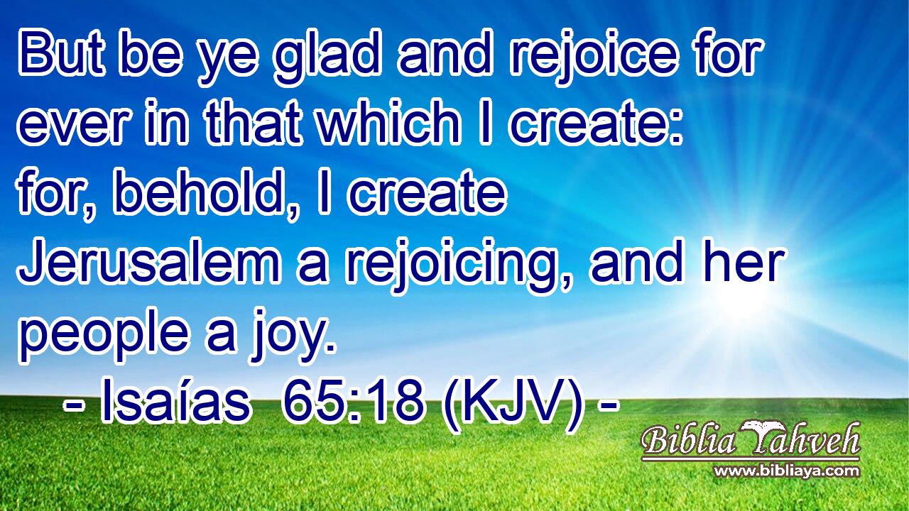 But be ye glad and rejoice for ever in that which I create: for, behold, I create Jerusalem a rejoicing, and her people a joy.