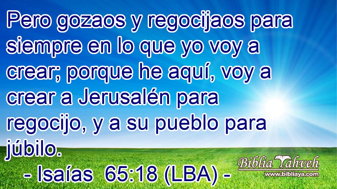 Pero gozaos y regocijaos para siempre en lo que yo voy a crear; porque he aquí, voy a crear a Jerusalén para regocijo, y a su pueblo para júbilo.