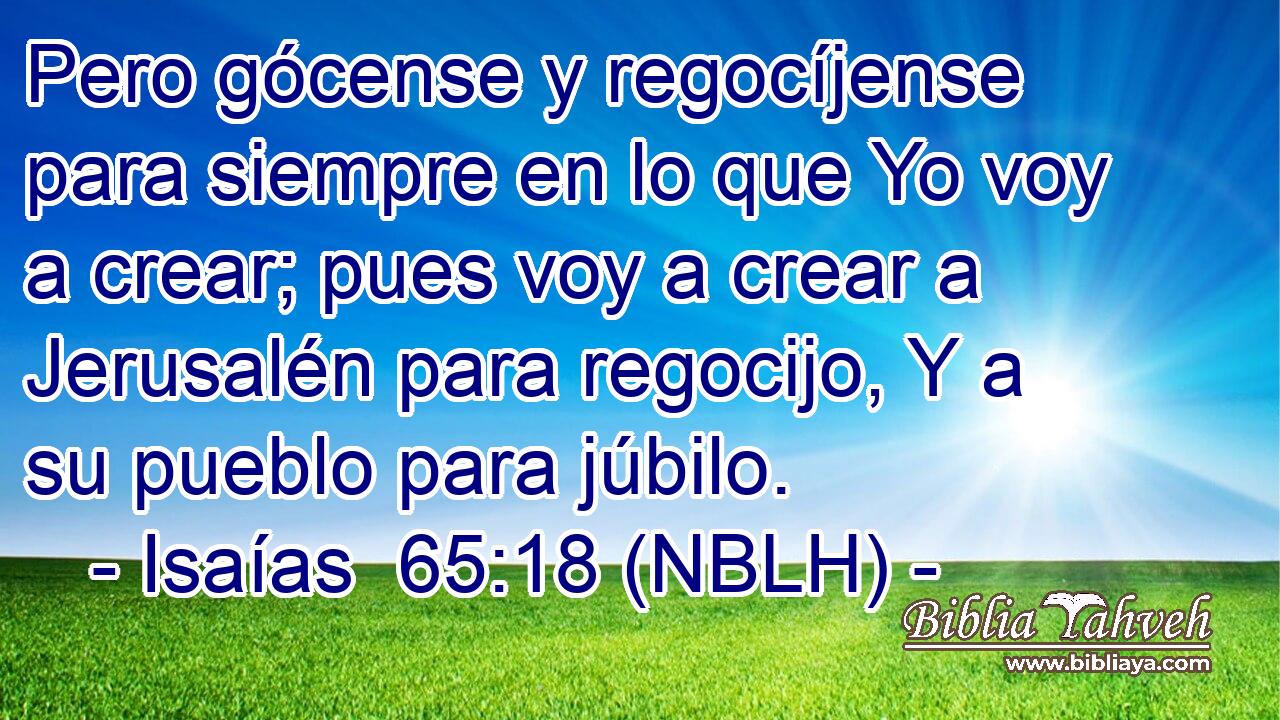  Pero gócense y regocíjense para siempre en lo que Yo voy a crear; pues voy a crear a Jerusalén para regocijo, Y a su pueblo para júbilo. 